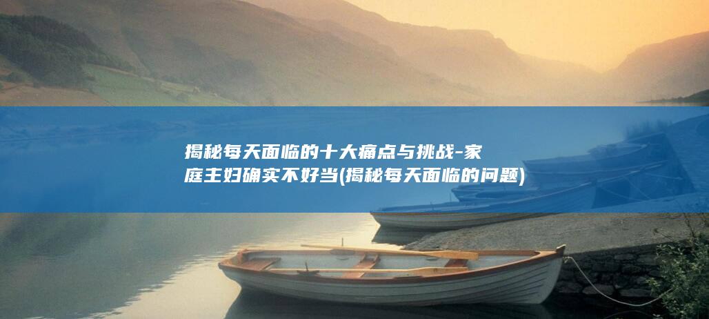 揭秘每天面临的十大痛点与挑战-家庭主妇确实不好当 (揭秘每天面临的问题)(图1)