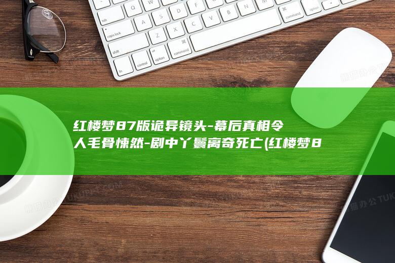 红楼梦87版诡异镜头-幕后真相令人毛骨悚然-剧中丫鬟离奇死亡 (红楼梦87版全集完整版免费观看)(图1)