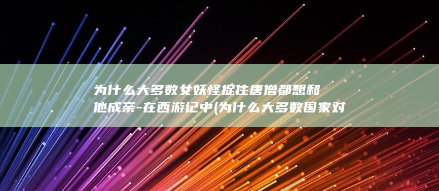 为什么大多数女妖怪捉住唐僧都想和他成亲-在西游记中 (为什么大多数国家对中国都不太友好呢)(图1)
