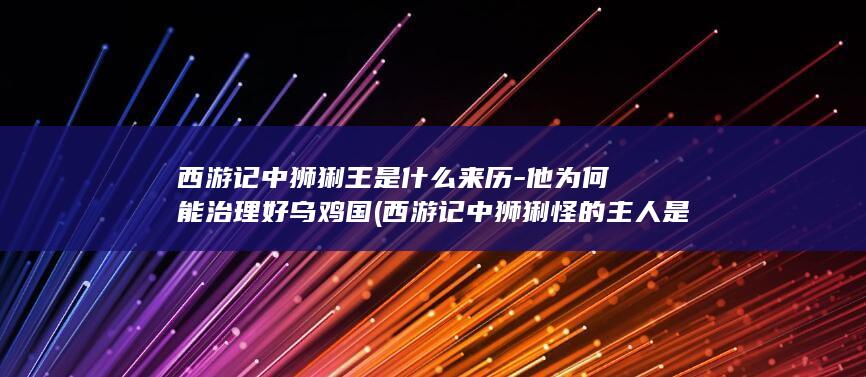 西游记中狮猁王是什么来历-他为何能治理好乌鸡国 (西游记中狮猁怪的主人是谁)(图1)