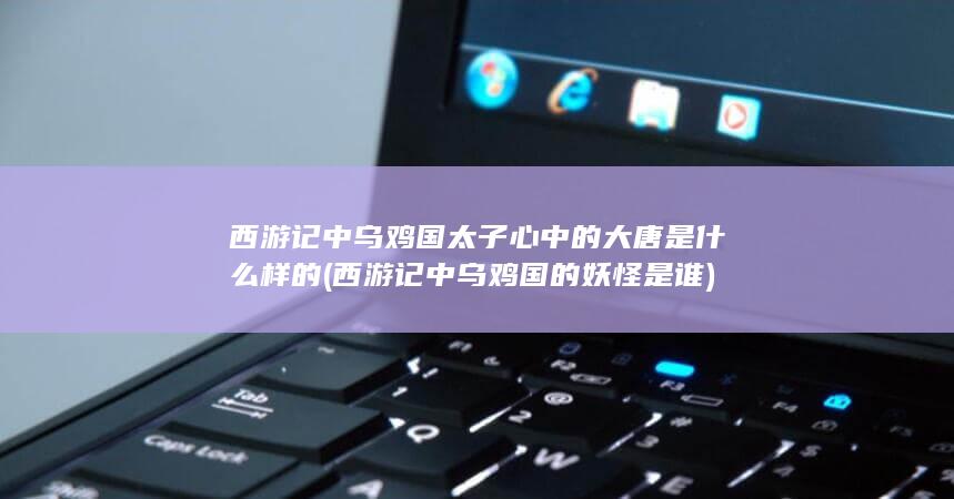 西游记中乌鸡国太子心中的大唐是什么样的 (西游记中乌鸡国的妖怪是谁)(图1)