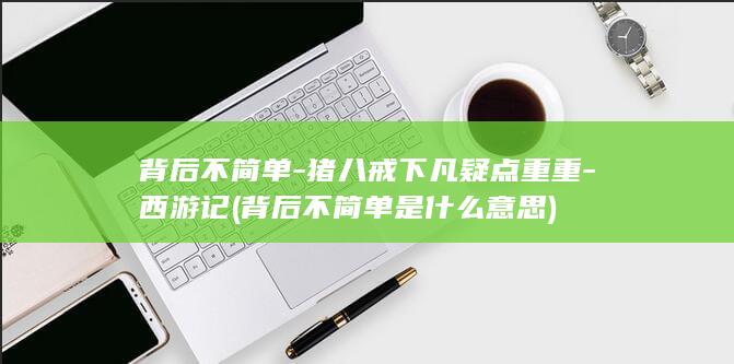 背后不简单-猪八戒下凡疑点重重-西游记 (背后不简单是什么意思)(图1)