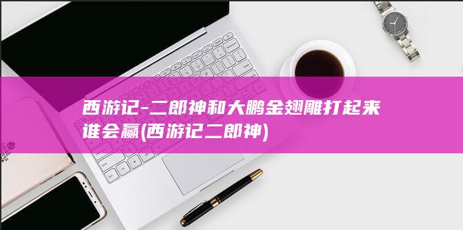 西游记-二郎神和大鹏金翅雕打起来谁会赢 (西游记二郎神)(图1)