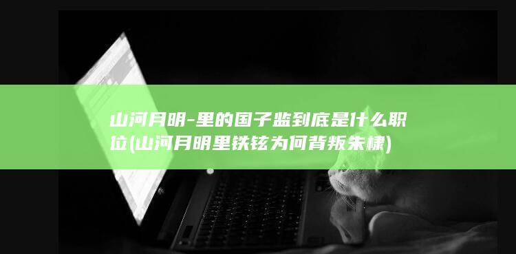 山河月明-里的国子监到底是什么职位 (山河月明里铁铉为何背叛朱棣)(图1)