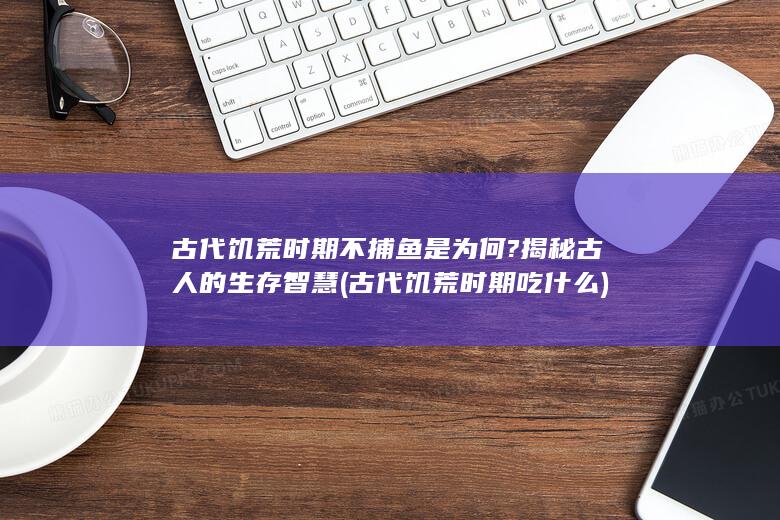 古代饥荒时期不捕鱼是为何?揭秘古人的生存智慧 (古代饥荒时期吃什么)(图1)