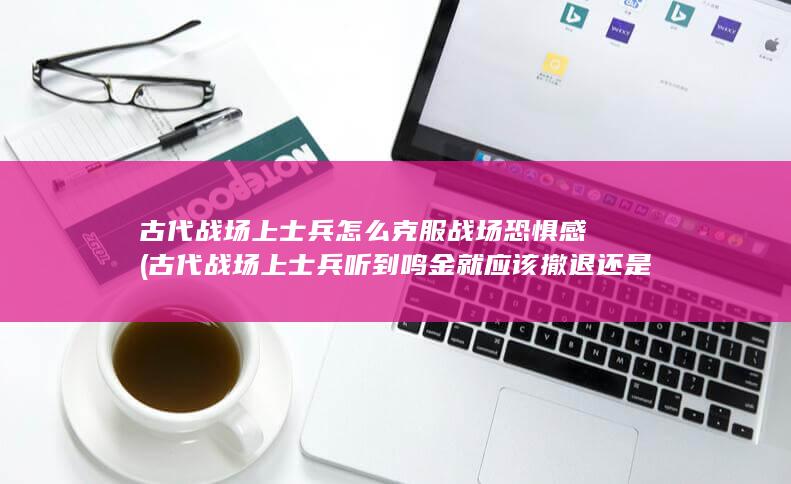 古代战场上士兵怎么克服战场恐惧感 (古代战场上士兵听到鸣金就应该撤退还是前进)(图1)