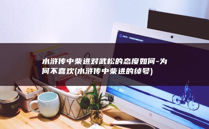 水浒传中柴进对武松的态度如何-为何不喜欢 (水浒传中柴进的绰号)(图1)