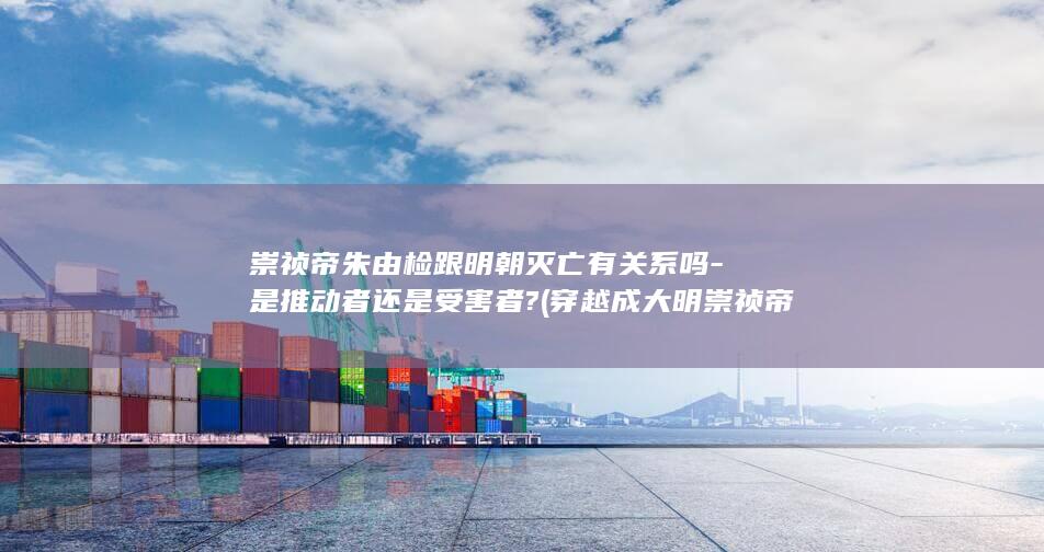崇祯帝朱由检跟明朝灭亡有关系吗-是推动者还是受害者? (穿越成大明崇祯帝朱由检)(图1)