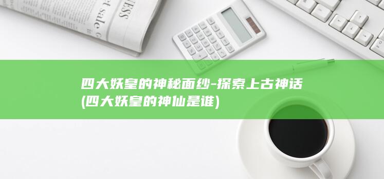 四大妖皇的神秘面纱-探索上古神话 (四大妖皇的神仙是谁)(图1)