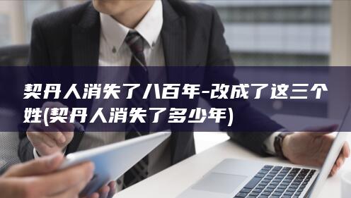 契丹人消失了八百年-改成了这三个姓 (契丹人消失了多少年)(图1)