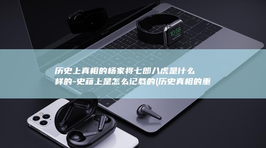 历史上真相的杨家将七郎八虎是什么样的-史藉上是怎么记载的 (历史真相的重要性)(图1)