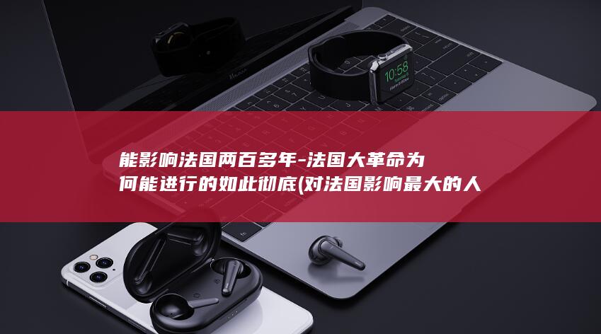 能影响法国两百多年-法国大革命为何能进行的如此彻底 (对法国影响最大的人)(图1)