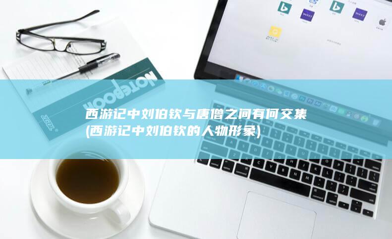 西游记中刘伯钦与唐僧之间有何交集 (西游记中刘伯钦的人物形象)(图1)