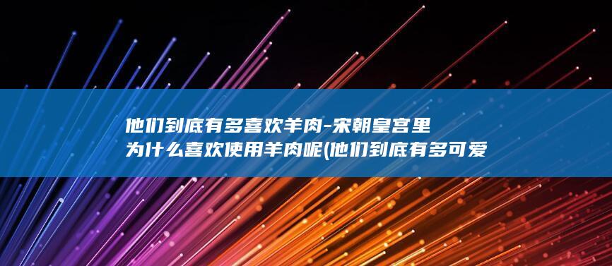 他们到底有多喜欢羊肉-宋朝皇宫里为什么喜欢使用羊肉呢 (他们到底有多可爱)(图1)