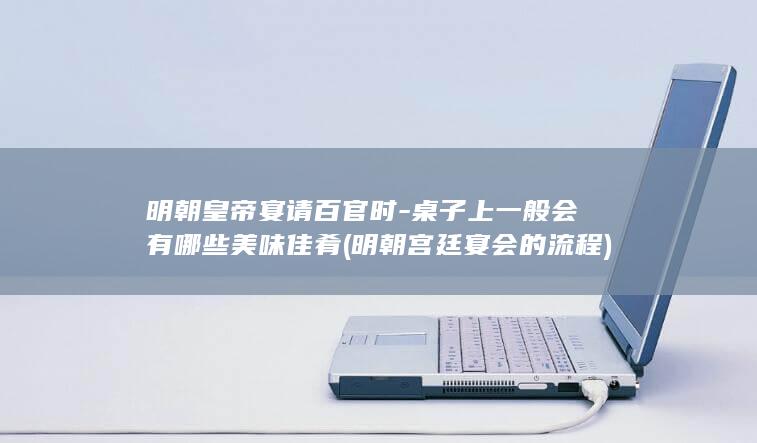 明朝皇帝宴请百官时-桌子上一般会有哪些美味佳肴 (明朝宫廷宴会的流程)(图1)