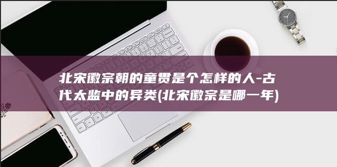 北宋徽宗朝的童贯是个怎样的人-古代太监中的异类 (北宋徽宗是哪一年)(图1)