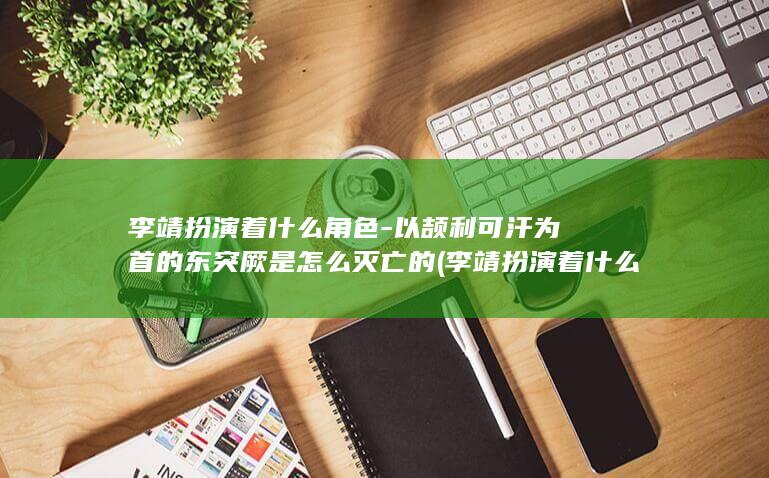 李靖扮演着什么角色-以颉利可汗为首的东突厥是怎么灭亡的 (李靖扮演着什么角色)(图1)