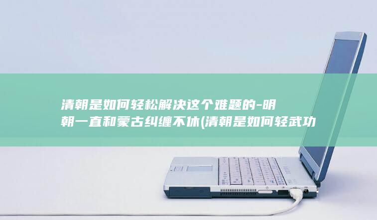 清朝是如何轻松解决这个难题的-明朝一直和蒙古纠缠不休 (清朝是如何轻武功的)(图1)