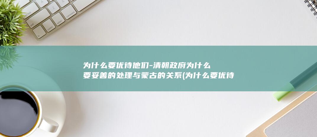 为什么要优待他们-清朝政府为什么要妥善的处理与蒙古的关系 (为什么要优待日本战俘)(图1)