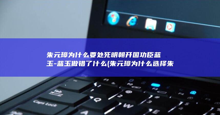 朱元璋为什么要处死明朝开国功臣蓝玉-蓝玉做错了什么 (朱元璋为什么选择朱允炆为继承人)(图1)