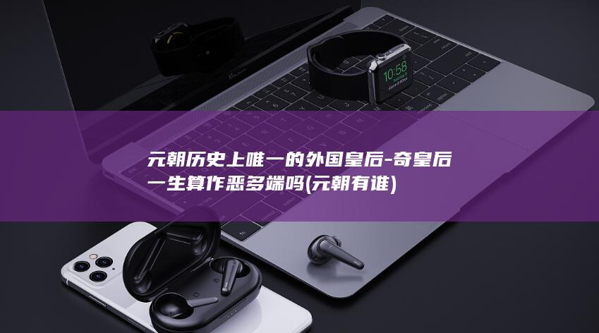 元朝历史上唯一的外国皇后-奇皇后一生算作恶多端吗 (元朝有谁)(图1)