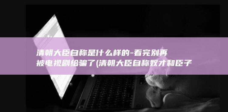 清朝大臣自称是什么样的-看完别再被电视剧给骗了 (清朝大臣自称奴才和臣子的区别)(图1)