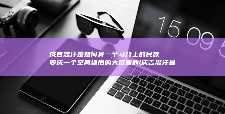 成吉思汗是如何将一个马背上的民族变成一个空间绝后的大帝国的 (成吉思汗是如何建立大蒙古国的?)(图1)