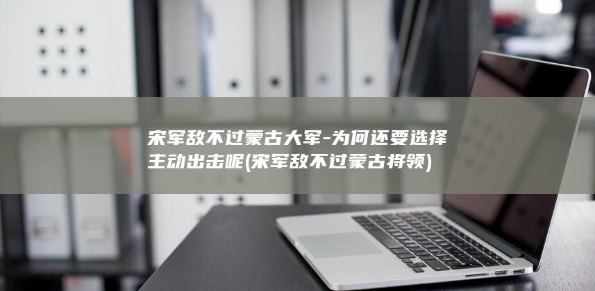 宋军敌不过蒙古大军-为何还要选择主动出击呢 (宋军敌不过蒙古将领)(图1)