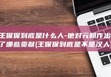 王保保到底是什么人-他对元朝作出了哪些贡献 (王保保到底是不是汉人)(图1)