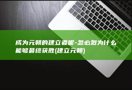 成为元朝的建立者呢-忽必烈为什么能够最终获胜 (建立元朝)(图1)