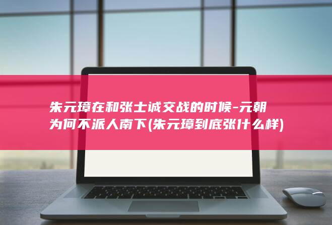 朱元璋在和张士诚交战的时候-元朝为何不派人南下 (朱元璋到底张什么样)(图1)