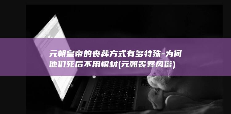 元朝皇帝的丧葬方式有多特殊-为何他们死后不用棺材 (元朝丧葬风俗)(图1)