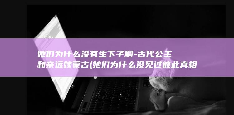 她们为什么没有生下子嗣-古代公主和亲远嫁蒙古 (她们为什么没见过彼此真相)(图1)