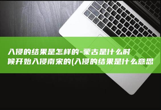 入侵的结果是怎样的-蒙古是什么时候开始入侵南宋的 (入侵的结果是什么意思)(图1)