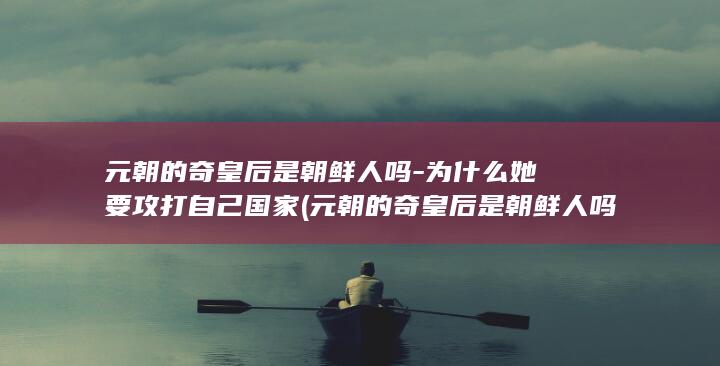 元朝的奇皇后是朝鲜人吗-为什么她要攻打自己国家 (元朝的奇皇后是朝鲜人吗)(图1)