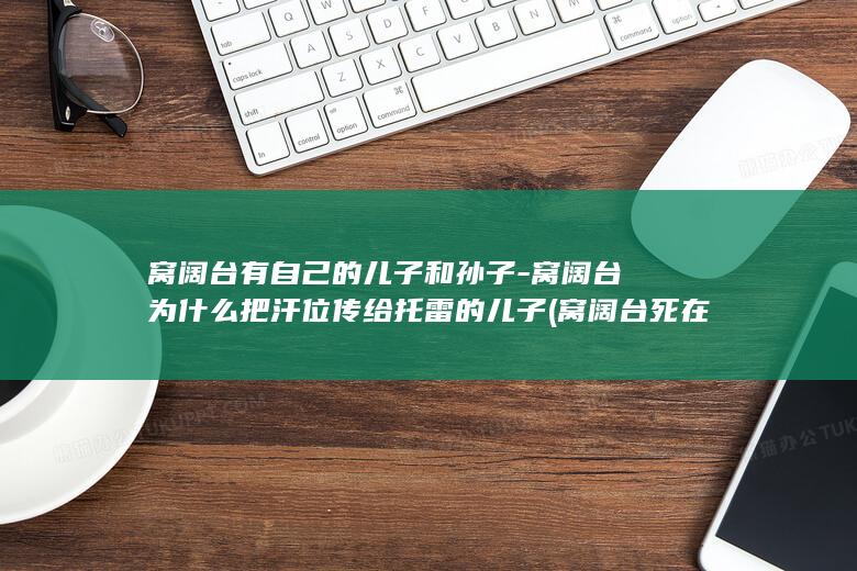 窝阔台有自己的儿子和孙子-窝阔台为什么把汗位传给托雷的儿子 (窝阔台死在哪里)(图1)