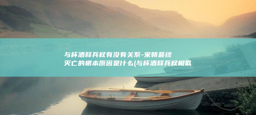 与杯酒释兵权有没有关系-宋朝最终灭亡的根本原因是什么 (与杯酒释兵权相似故事)(图1)