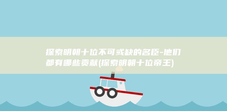 探索明朝十位不可或缺的名臣-他们都有哪些贡献 (探索明朝十位帝王)(图1)