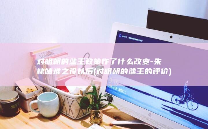 对明朝的藩王政策作了什么改变-朱棣靖难之役以后 (对明朝的藩王的评价)(图1)