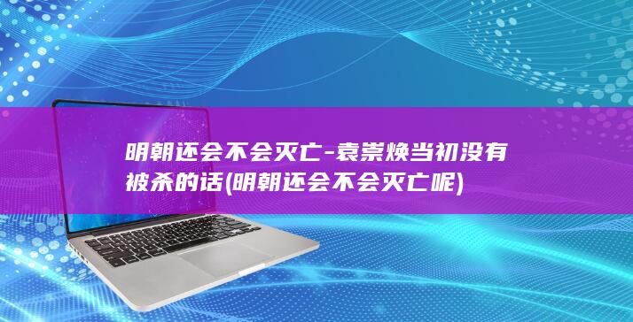 明朝还会不会灭亡-袁崇焕当初没有被杀的话 (明朝还会不会灭亡呢)(图1)