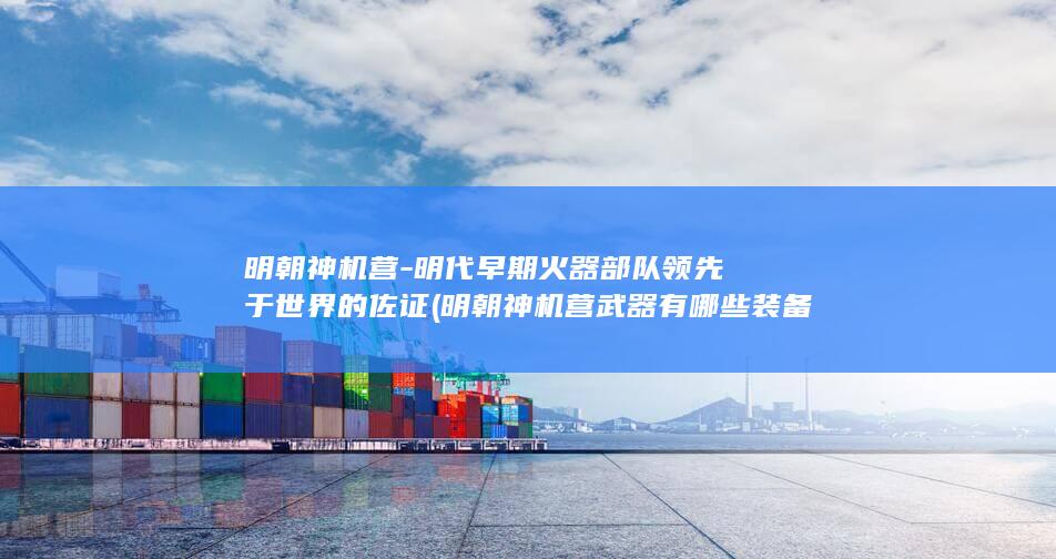 明朝神机营-明代早期火器部队领先于世界的佐证 (明朝神机营武器有哪些装备)(图1)