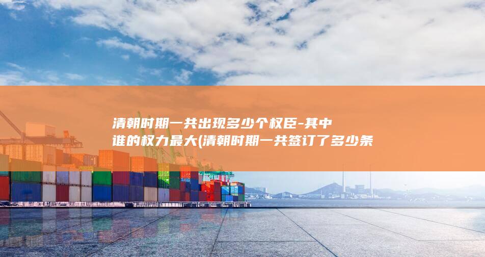 清朝时期一共出现多少个权臣-其中谁的权力最大 (清朝时期一共签订了多少条约)(图1)