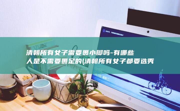 清朝所有女子需要裹小脚吗-有哪些人是不需要裹足的 (清朝所有女子都要选秀吗)(图1)