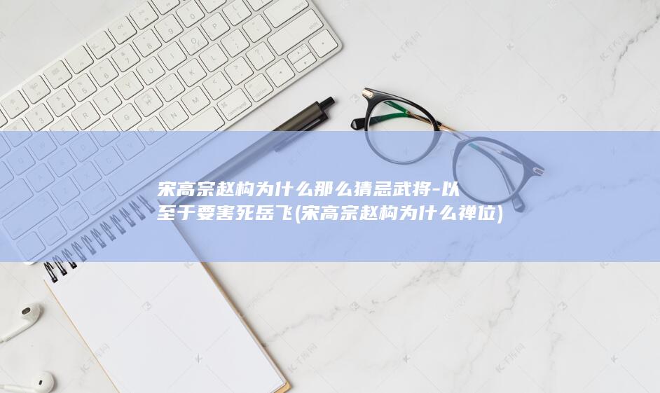 宋高宗赵构为什么那么猜忌武将-以至于要害死岳飞 (宋高宗赵构为什么禅位)(图1)