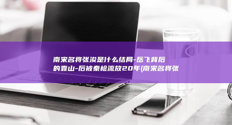 南宋名将张浚是什么结局-岳飞背后的靠山-后被秦桧流放20年 (南宋名将张浚简介)(图1)