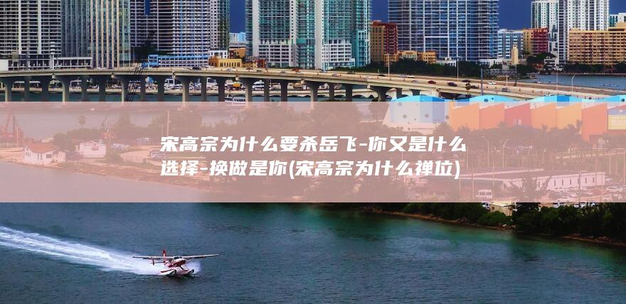 宋高宗为什么要杀岳飞-你又是什么选择-换做是你 (宋高宗为什么禅位)(图1)