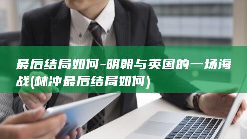 最后结局如何-明朝与英国的一场海战 (林冲最后结局如何)(图1)