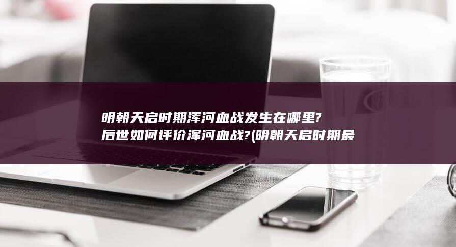 明朝天启时期浑河血战发生在哪里?后世如何评价浑河血战? (明朝天启时期最有钱的人)(图1)