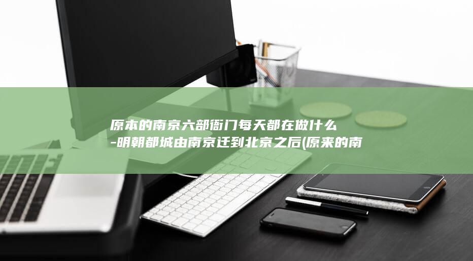 原本的南京六部衙门每天都在做什么-明朝都城由南京迁到北京之后 (原来的南京)(图1)