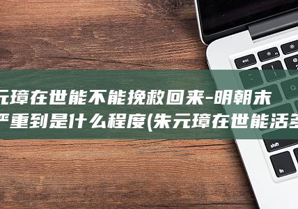朱元璋在世能不能挽救回来-明朝末年严重到是什么程度 (朱元璋在世能活多久)(图1)